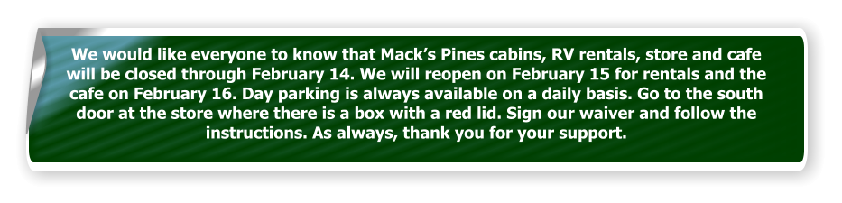 We would like everyone to know that Mack’s Pines cabins, RV rentals, store and cafe will be closed through February 14. We will reopen on February 15 for rentals and the cafe on February 16. Day parking is always available on a daily basis. Go to the south door at the store where there is a box with a red lid. Sign our waiver and follow the instructions. As always, thank you for your support.