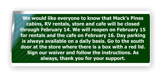 We would like everyone to know that Mack’s Pines cabins, RV rentals, store and cafe will be closed through February 14. We will reopen on February 15 for rentals and the cafe on February 16. Day parking is always available on a daily basis. Go to the south door at the store where there is a box with a red lid. Sign our waiver and follow the instructions. As always, thank you for your support.