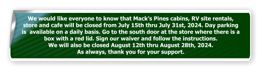 We would like everyone to know that Mack’s Pines cabins, RV site rentals, store and cafe will be closed from July 15th thru July 31st, 2024. Day parking is  available on a daily basis. Go to the south door at the store where there is a box with a red lid. Sign our waiver and follow the instructions.  We will also be closed August 12th thru August 28th, 2024.  As always, thank you for your support.