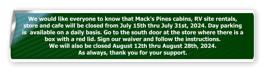 We would like everyone to know that Mack’s Pines cabins, RV site rentals, store and cafe will be closed from July 15th thru July 31st, 2024. Day parking is  available on a daily basis. Go to the south door at the store where there is a box with a red lid. Sign our waiver and follow the instructions.  We will also be closed August 12th thru August 28th, 2024.  As always, thank you for your support.
