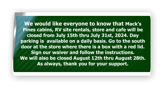 We would like everyone to know that Mack’s Pines cabins, RV site rentals, store and cafe will be closed from July 15th thru July 31st, 2024. Day parking is  available on a daily basis. Go to the south door at the store where there is a box with a red lid. Sign our waiver and follow the instructions.  We will also be closed August 12th thru August 28th. As always, thank you for your support.