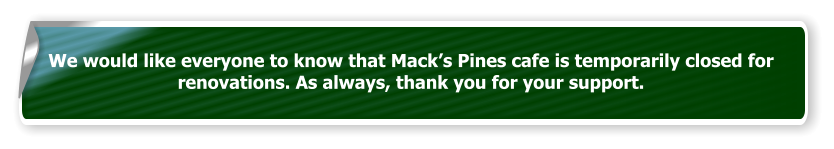 We would like everyone to know that Mack’s Pines cafe is temporarily closed for renovations. As always, thank you for your support.